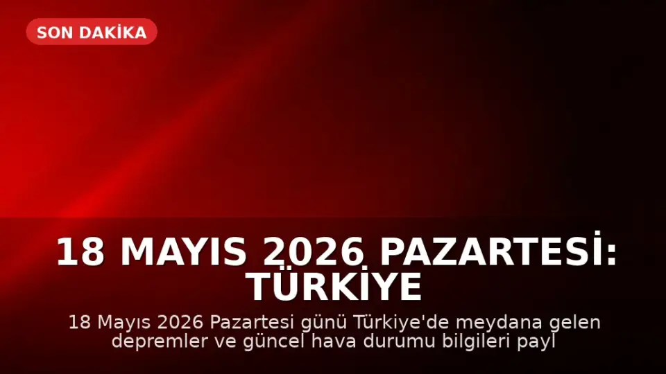 18 Mayıs 2026 Pazartesi: Türkiye Genelinde Son Depremler ve Hava Durumu Güncellemesi