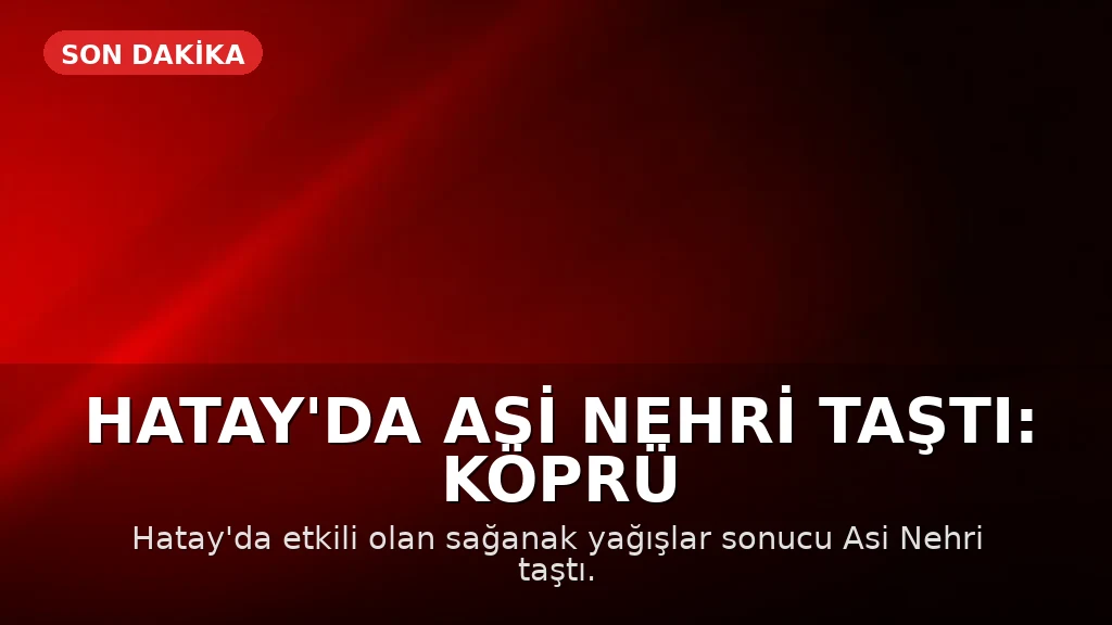 Hatay'da Asi Nehri Taştı: Köprü ve Yollar Çöktü, 3 Kişi Hayatını Kaybetti